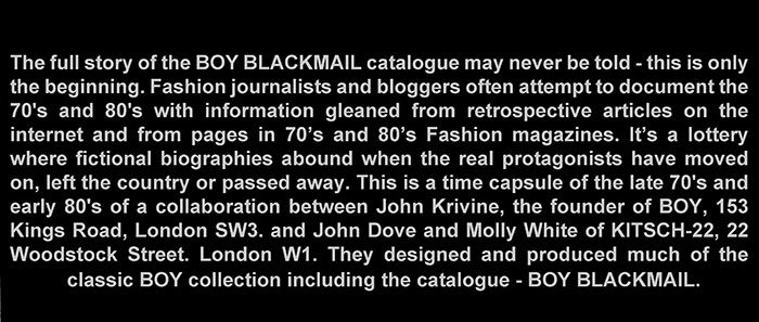 The BOY BLACKMAIL CATALOGUE (Including the Legendary KITSCH-22 designs) is a time capsule of the late 70's and early 80's of a collaboration between John Krivine, the founder of BOY and designers John Dove and Molly White. The book was originated in a unique black format and used the word Black literally for the title BOY BLACKMAIL. Photographers Sheila Rock, Derek Hutchins and Andy Sotiriou would take the pictures - mostly in monochrome. London Bridge Printing Co would print the first edition of 600.
